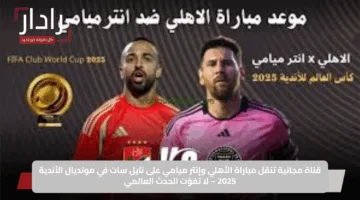 Al ahly vs inter miami موعد مباراة الأهلي ضد انتر ميامي في كأس العالم للأندية 2025 والقنوات الناقله