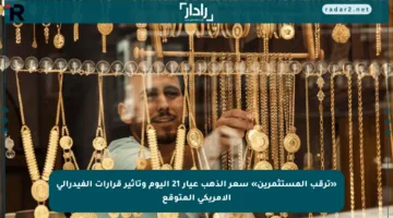 «ترقب المستثمرين» سعر الذهب عيار 21 اليوم وتأثير قرارات الفيدرالي الأمريكي المتوقع