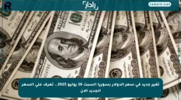 تغير جديد في سعر الدولار بسوريا السبت 26 يوليو 2025.. تعرف على السعر الجديد الآن
